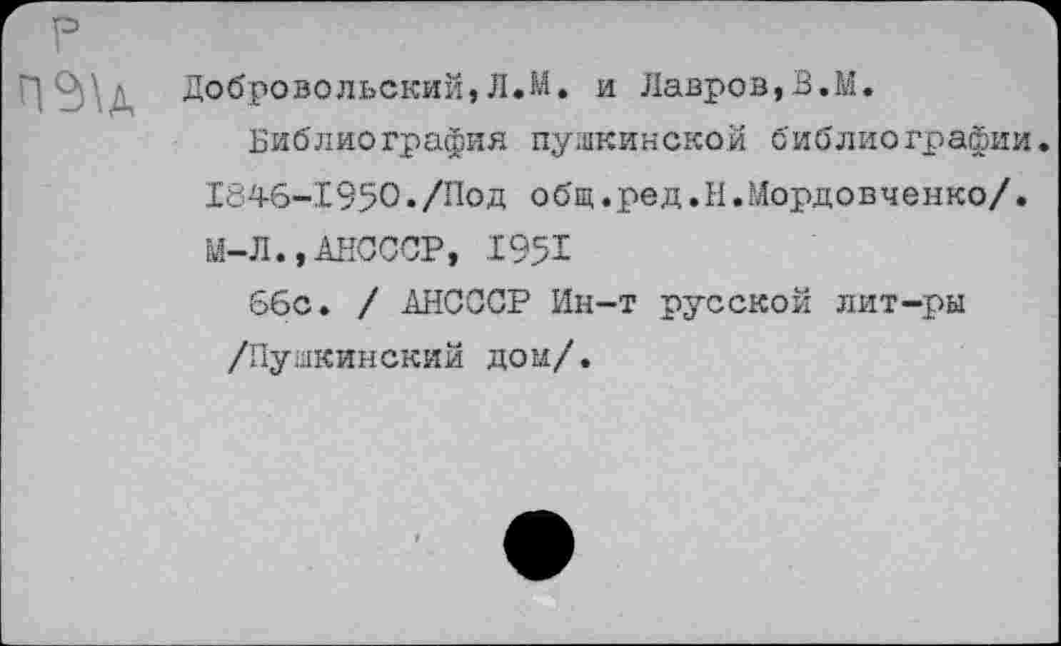 ﻿Добровольский,Л.М. и Лавров,В.М.
Библиография пушкинской библиографии. 1846-1950./Под общ.ред.И.Мордовченко/. М-Л.,АНСССР, .1951
66с. / АНСССР Ин-т русской лит-ры /Пушкинский дом/.